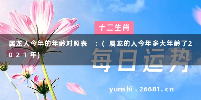 属龙人今年的年龄对照表 :(属龙的人今年多大年龄了2021年)